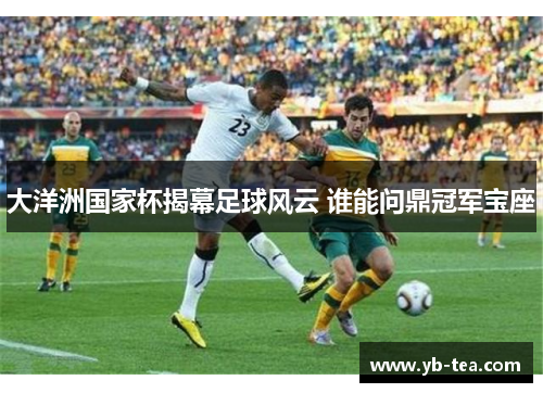大洋洲国家杯揭幕足球风云 谁能问鼎冠军宝座 大洋洲国家杯揭幕足球风云 谁能问鼎冠军宝座