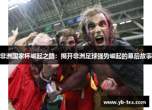非洲国家杯崛起之路:揭开非洲足球强势崛起的幕后故事 非洲国家杯崛起之路:揭开非洲足球强势崛起的幕后故事