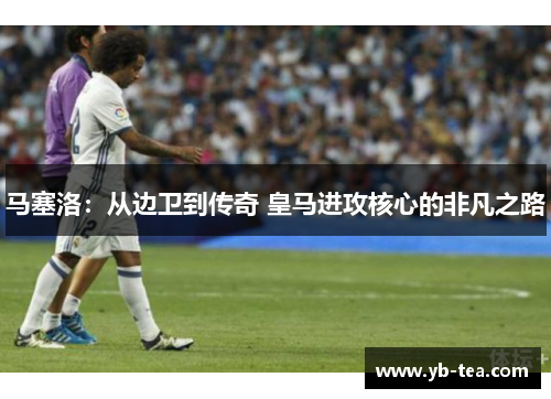 马塞洛:从边卫到传奇 皇马进攻核心的非凡之路 马塞洛:从边卫到传奇 皇马进攻核心的非凡之路
