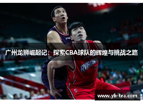 广州龙狮崛起记:探索CBA球队的辉煌与挑战之路 广州龙狮崛起记:探索CBA球队的辉煌与挑战之路