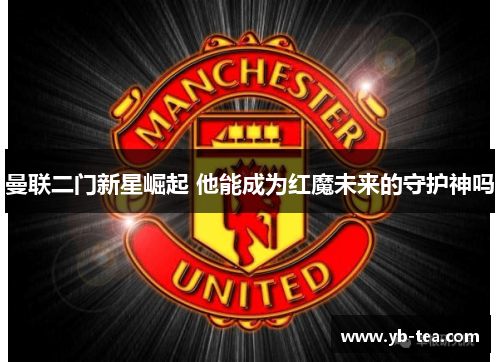 曼联二门新星崛起 他能成为红魔未来的守护神吗 曼联二门新星崛起 他能成为红魔未来的守护神吗