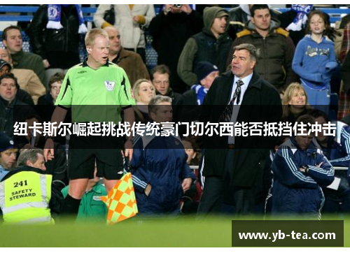 纽卡斯尔崛起挑战传统豪门切尔西能否抵挡住冲击 纽卡斯尔崛起挑战传统豪门切尔西能否抵挡住冲击
